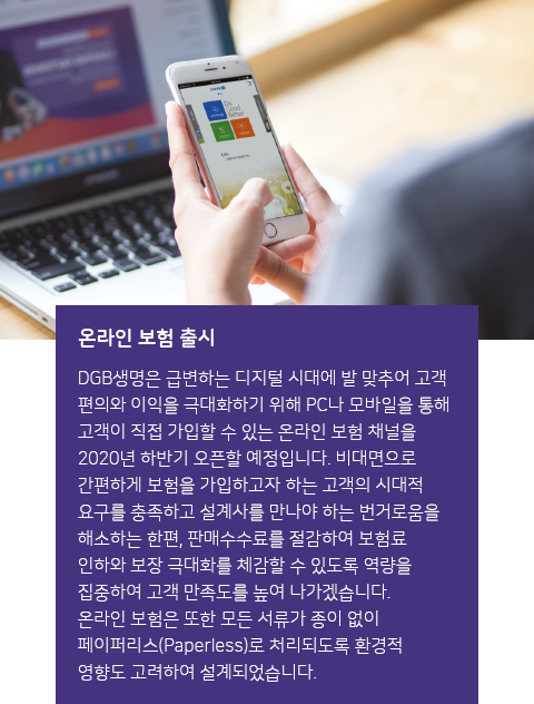 온라인 보험 출시 : DGB생명은 급변하는 디지털 시대에 발 맞추어 고객 편의와 이익을 극대화하기 위해 PC나 모바일을 통해 고객이 직접 가입할 수 있는 온라인 보험 채널을 2020년 하반기 오픈할 예정입니다. 비대면으로 간편하게 보험을 가입하고자 하는 고객의 시대적 요구를 충족하고 설계사를 만나야 하는 번거로움을 해소하는 한편, 판매 수수료를 절감하여 보험료 인하와 고객 만족도를 제고하겠습니다. 온라인 보험은 모든 서류가 종이 없이 페이퍼리스(paperless)로 처리되도록 환경적 영향도 고려하여 설계되었습니다.