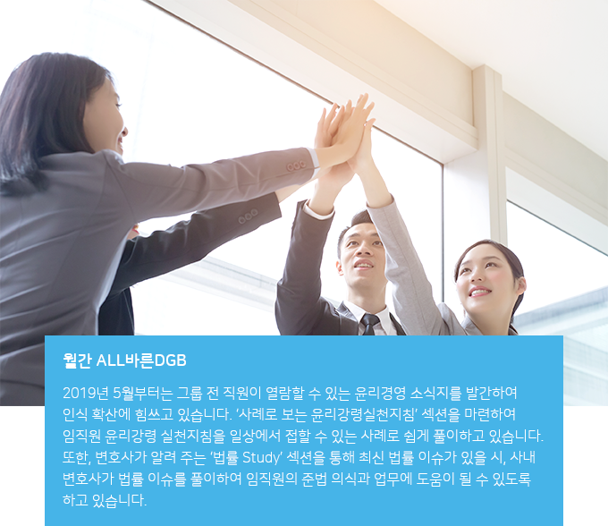월간 ALL바른DGB : 2019년 5월부터는 그룹 전 직원이 열람할 수 있는 윤리경영 소식지를 발간하여 관심 제고에 힘쓰고 있습니다. '사례로 보는 윤리강령실천지침'섹션을 마련하여 임직원 윤리강령 실천지침을 일상에서 접할 수 있는 사례로 쉽게 풀이하고 있습니다. 또한, 변호사가 알려 주는 '법률 Study'섹션을 통해 최신 법률 이슈가 있을 시, 사내 변호사가 법률 이슈를 풀이하여 임직원의 준법 의식과 업무에 도움이 될 수 있도록 하고 있습니다. 그룹 전직원이 윤리의식 제고와 업무에 실질 도움이 되기를 기대합니다.